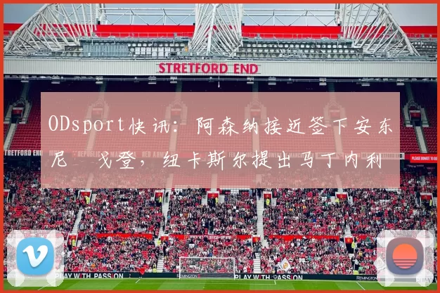 ODsport快讯:阿森纳接近签下安东尼・戈登,纽卡斯尔提出马丁内利交换条件_交易_球员_谈判