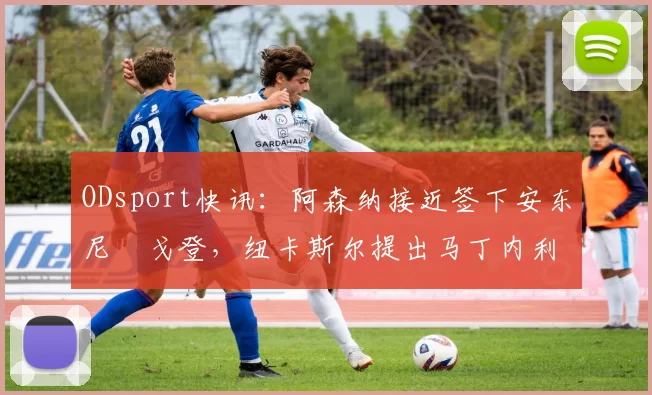 ODsport快讯:阿森纳接近签下安东尼・戈登,纽卡斯尔提出马丁内利交换条件_交易_球员_谈判