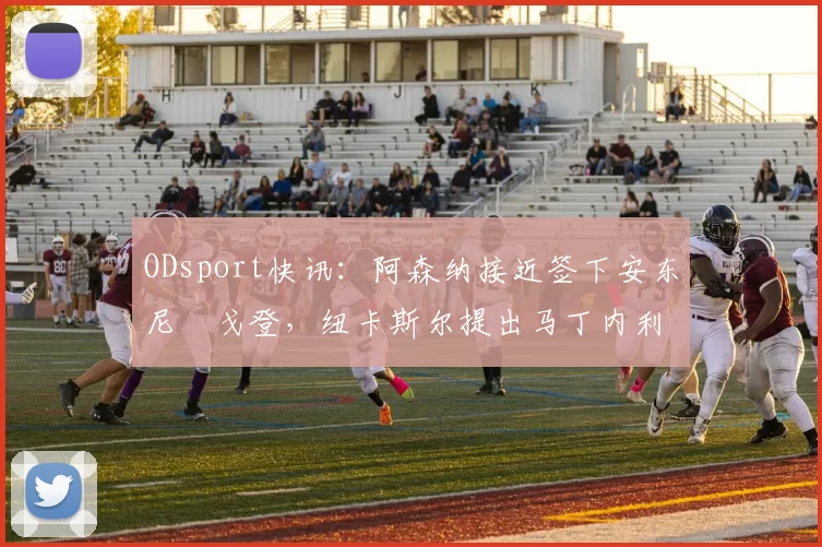 ODsport快讯：阿森纳接近签下安东尼・戈登，纽卡斯尔提出马丁内利交换条件_交易_球员_谈判