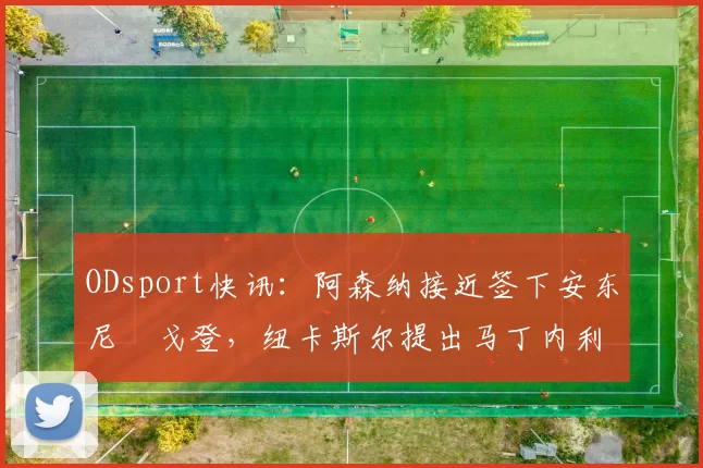 ODsport快讯：阿森纳接近签下安东尼・戈登，纽卡斯尔提出马丁内利交换条件_交易_球员_谈判
