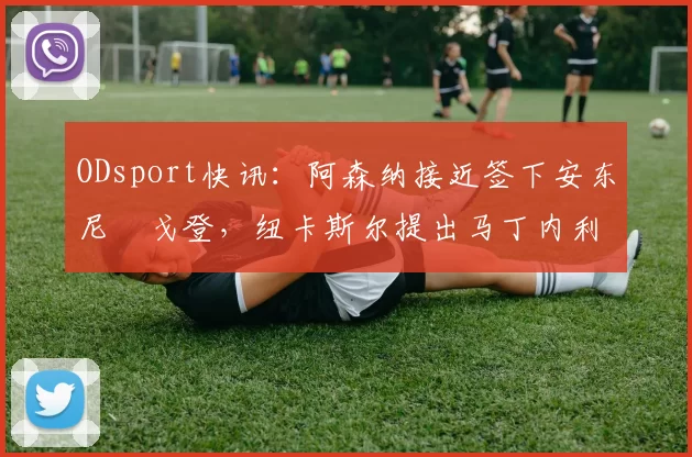 ODsport快讯：阿森纳接近签下安东尼・戈登，纽卡斯尔提出马丁内利交换条件_交易_球员_谈判