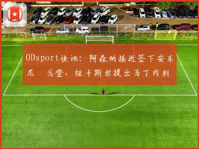 ODsport快讯：阿森纳接近签下安东尼・戈登，纽卡斯尔提出马丁内利交换条件_交易_球员_谈判