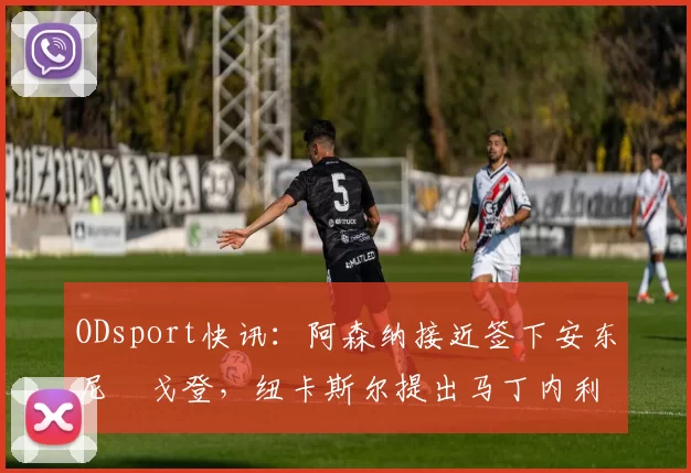 ODsport快讯：阿森纳接近签下安东尼・戈登，纽卡斯尔提出马丁内利交换条件_交易_球员_谈判