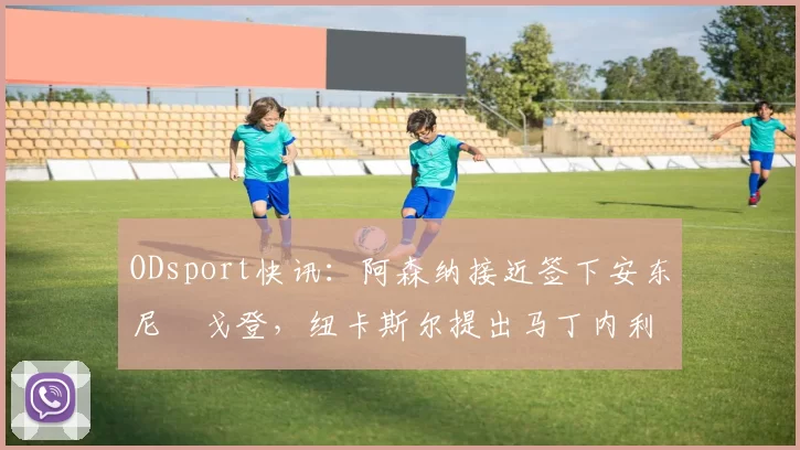 ODsport快讯：阿森纳接近签下安东尼・戈登，纽卡斯尔提出马丁内利交换条件_交易_球员_谈判