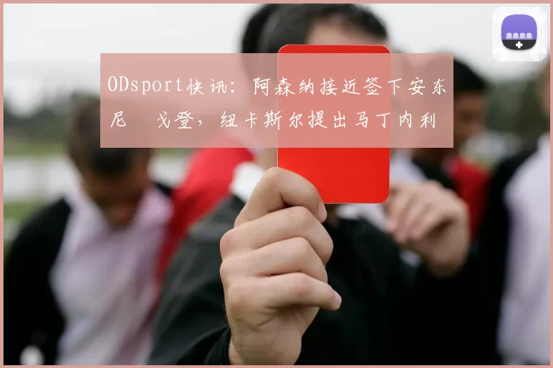 ODsport快讯：阿森纳接近签下安东尼・戈登，纽卡斯尔提出马丁内利交换条件_交易_球员_谈判