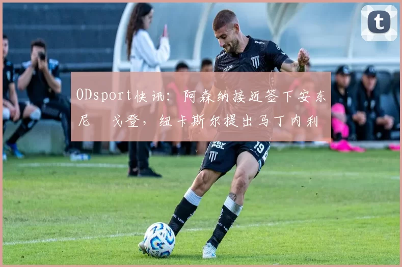 ODsport快讯：阿森纳接近签下安东尼・戈登，纽卡斯尔提出马丁内利交换条件_交易_球员_谈判