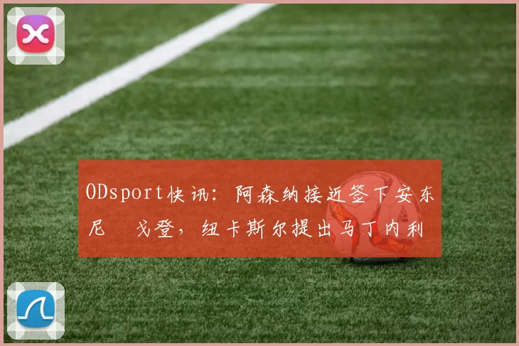 ODsport快讯:阿森纳接近签下安东尼・戈登,纽卡斯尔提出马丁内利交换条件_交易_球员_谈判