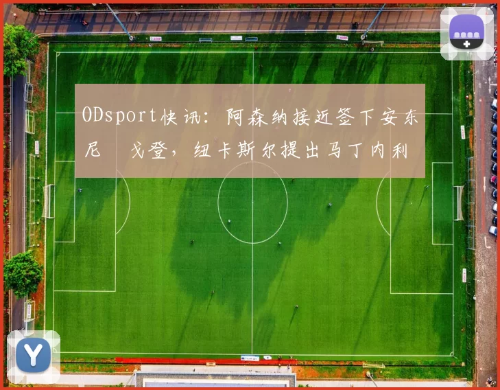 ODsport快讯：阿森纳接近签下安东尼・戈登，纽卡斯尔提出马丁内利交换条件_交易_球员_谈判