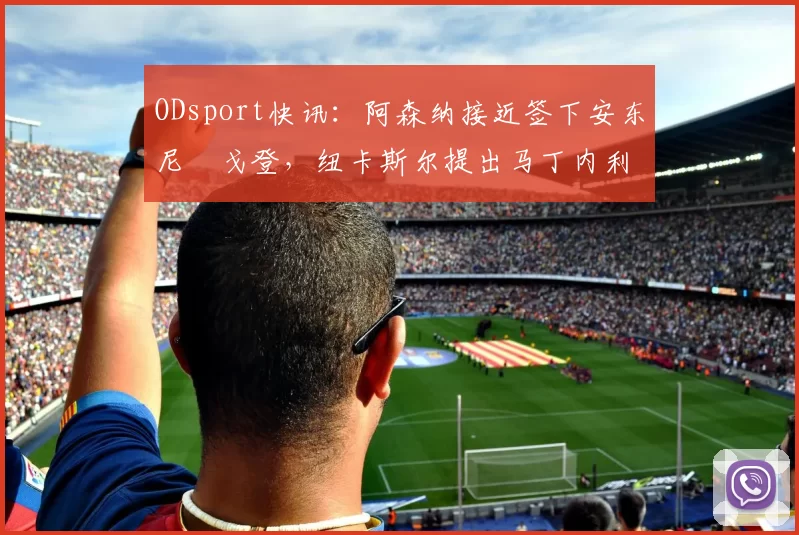 ODsport快讯:阿森纳接近签下安东尼・戈登,纽卡斯尔提出马丁内利交换条件_交易_球员_谈判