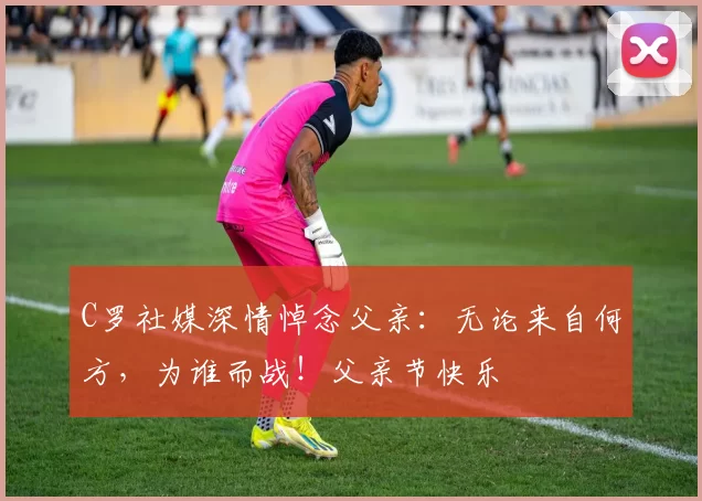 C罗社媒深情悼念父亲:无论来自何方,为谁而战!父亲节快乐️