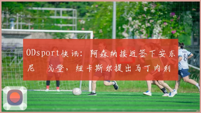 ODsport快讯:阿森纳接近签下安东尼・戈登,纽卡斯尔提出马丁内利交换条件_交易_球员_谈判