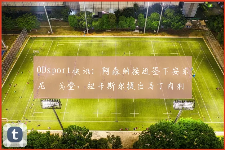 ODsport快讯：阿森纳接近签下安东尼・戈登，纽卡斯尔提出马丁内利交换条件_交易_球员_谈判