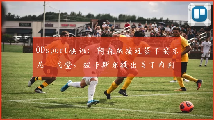 ODsport快讯:阿森纳接近签下安东尼・戈登,纽卡斯尔提出马丁内利交换条件_交易_球员_谈判