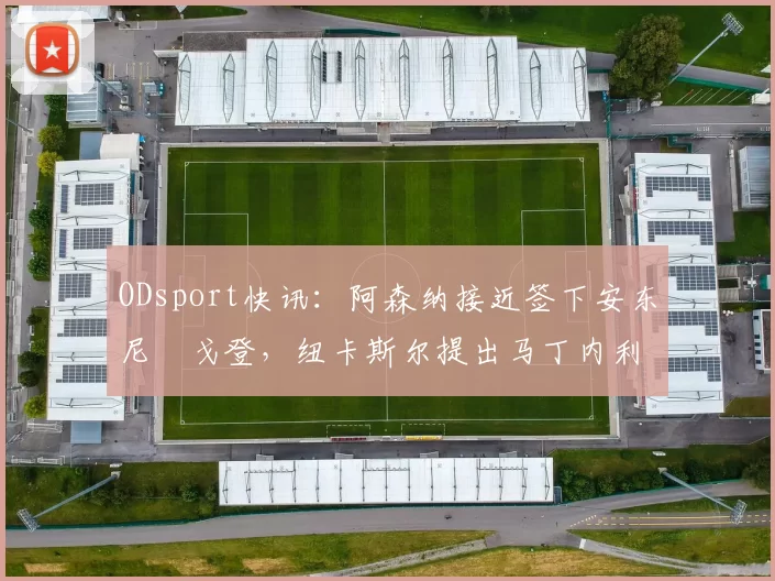 ODsport快讯：阿森纳接近签下安东尼・戈登，纽卡斯尔提出马丁内利交换条件_交易_球员_谈判