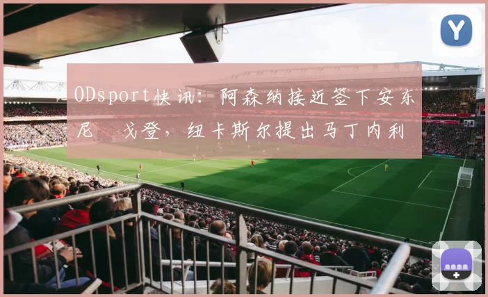 ODsport快讯:阿森纳接近签下安东尼・戈登,纽卡斯尔提出马丁内利交换条件_交易_球员_谈判