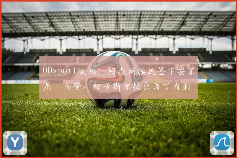 ODsport快讯：阿森纳接近签下安东尼・戈登，纽卡斯尔提出马丁内利交换条件_交易_球员_谈判