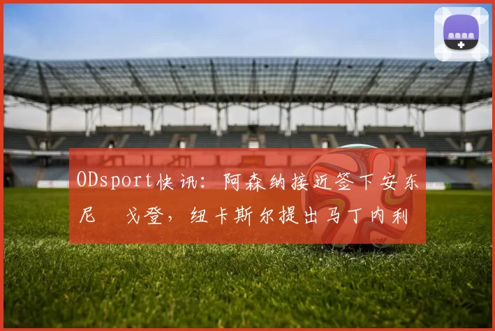 ODsport快讯：阿森纳接近签下安东尼・戈登，纽卡斯尔提出马丁内利交换条件_交易_球员_谈判
