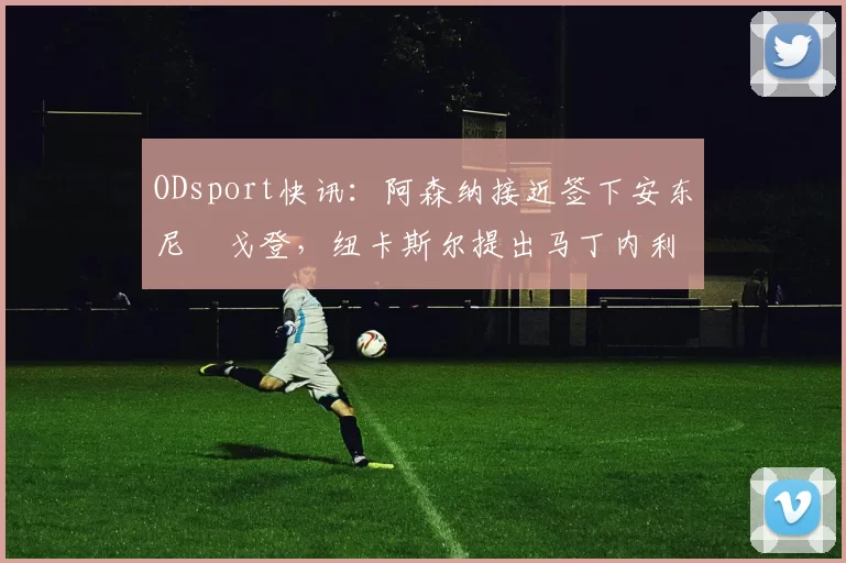 ODsport快讯：阿森纳接近签下安东尼・戈登，纽卡斯尔提出马丁内利交换条件_交易_球员_谈判