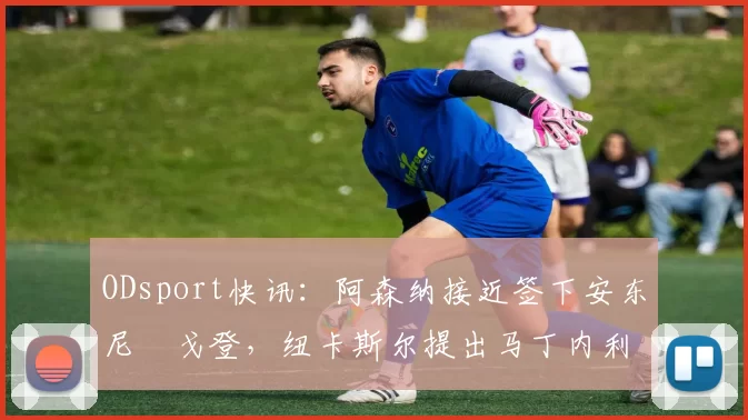 ODsport快讯：阿森纳接近签下安东尼・戈登，纽卡斯尔提出马丁内利交换条件_交易_球员_谈判