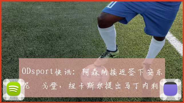 ODsport快讯：阿森纳接近签下安东尼・戈登，纽卡斯尔提出马丁内利交换条件_交易_球员_谈判