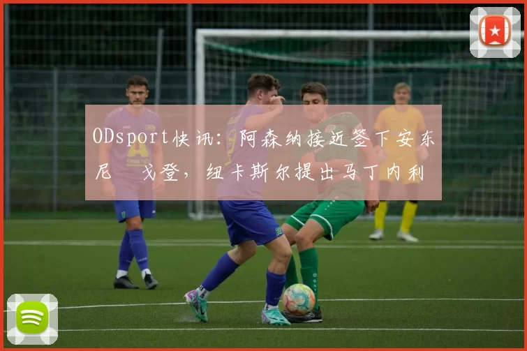 ODsport快讯:阿森纳接近签下安东尼・戈登,纽卡斯尔提出马丁内利交换条件_交易_球员_谈判
