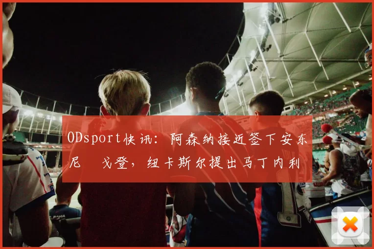ODsport快讯：阿森纳接近签下安东尼・戈登，纽卡斯尔提出马丁内利交换条件_交易_球员_谈判