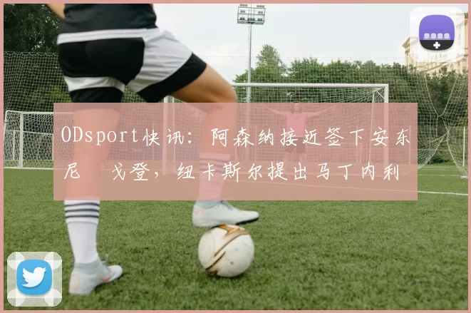 ODsport快讯:阿森纳接近签下安东尼・戈登,纽卡斯尔提出马丁内利交换条件_交易_球员_谈判