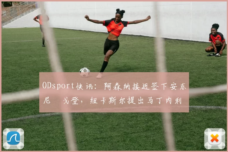 ODsport快讯：阿森纳接近签下安东尼・戈登，纽卡斯尔提出马丁内利交换条件_交易_球员_谈判