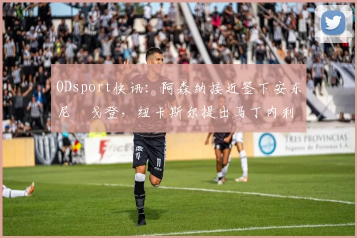 ODsport快讯：阿森纳接近签下安东尼・戈登，纽卡斯尔提出马丁内利交换条件_交易_球员_谈判