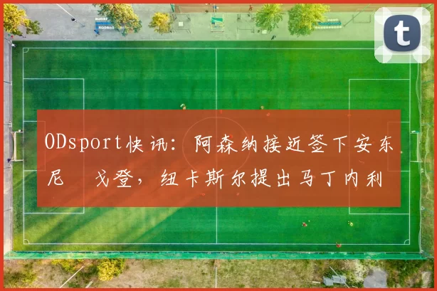 ODsport快讯：阿森纳接近签下安东尼・戈登，纽卡斯尔提出马丁内利交换条件_交易_球员_谈判