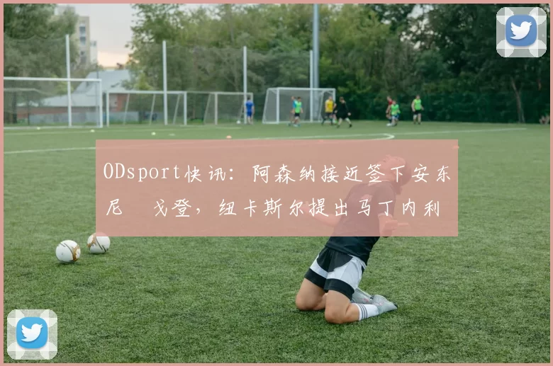 ODsport快讯:阿森纳接近签下安东尼・戈登,纽卡斯尔提出马丁内利交换条件_交易_球员_谈判