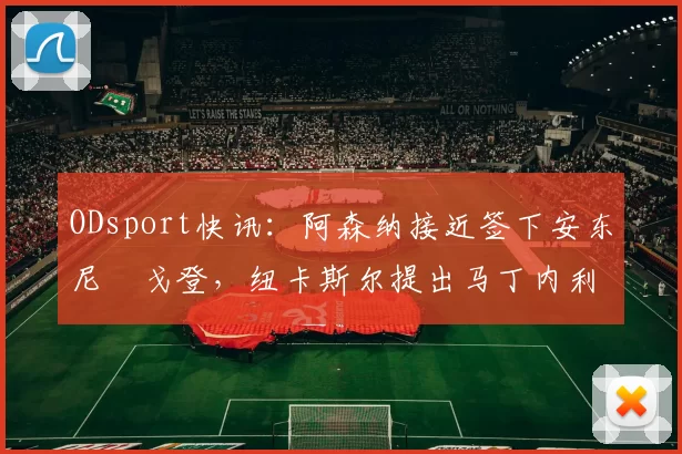 ODsport快讯：阿森纳接近签下安东尼・戈登，纽卡斯尔提出马丁内利交换条件_交易_球员_谈判