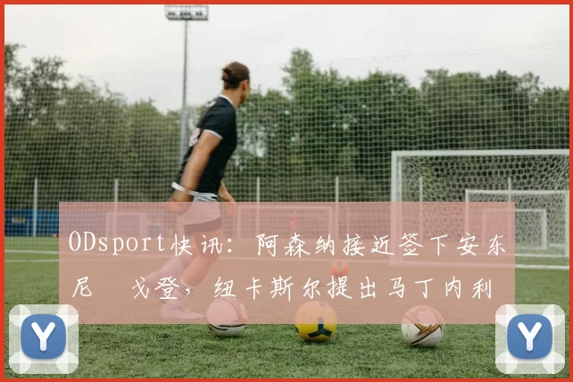 ODsport快讯：阿森纳接近签下安东尼・戈登，纽卡斯尔提出马丁内利交换条件_交易_球员_谈判