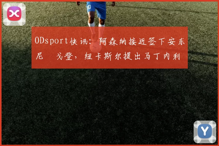 ODsport快讯:阿森纳接近签下安东尼・戈登,纽卡斯尔提出马丁内利交换条件_交易_球员_谈判