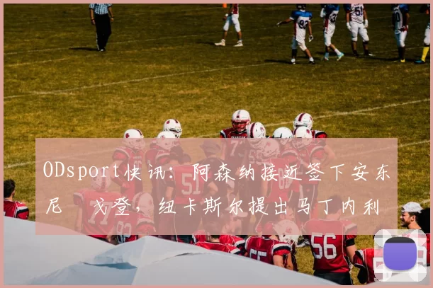 ODsport快讯：阿森纳接近签下安东尼・戈登，纽卡斯尔提出马丁内利交换条件_交易_球员_谈判