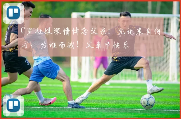 C罗社媒深情悼念父亲:无论来自何方,为谁而战!父亲节快乐️