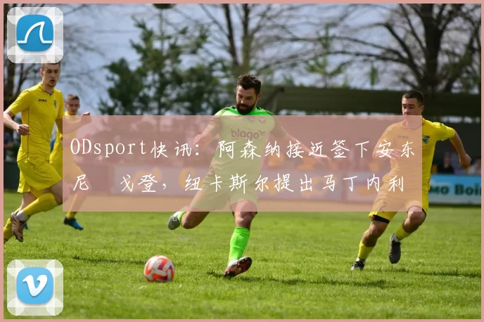 ODsport快讯：阿森纳接近签下安东尼・戈登，纽卡斯尔提出马丁内利交换条件_交易_球员_谈判