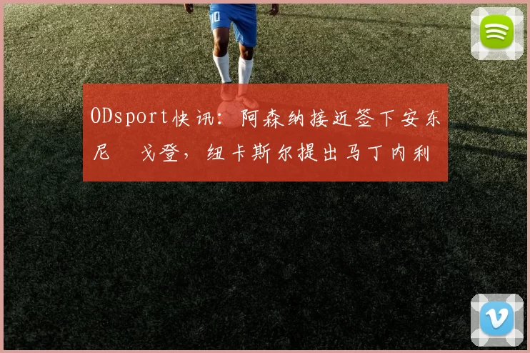 ODsport快讯：阿森纳接近签下安东尼・戈登，纽卡斯尔提出马丁内利交换条件_交易_球员_谈判