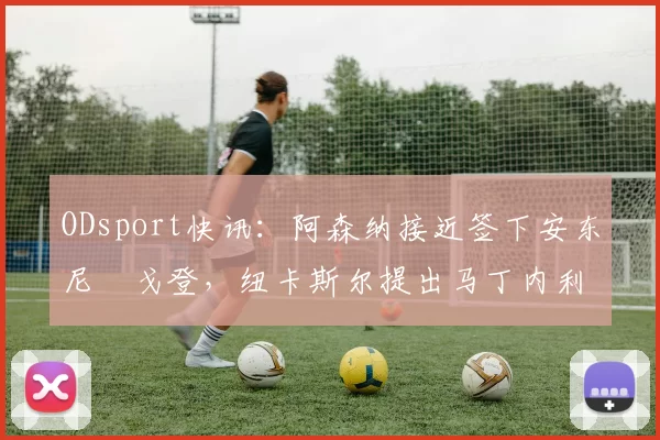 ODsport快讯:阿森纳接近签下安东尼・戈登,纽卡斯尔提出马丁内利交换条件_交易_球员_谈判