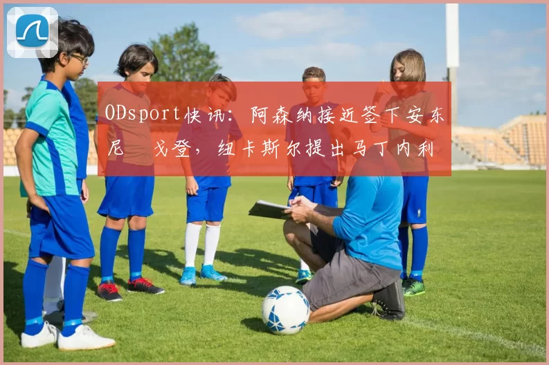 ODsport快讯：阿森纳接近签下安东尼・戈登，纽卡斯尔提出马丁内利交换条件_交易_球员_谈判