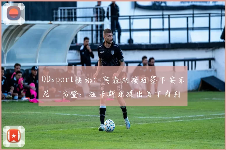 ODsport快讯：阿森纳接近签下安东尼・戈登，纽卡斯尔提出马丁内利交换条件_交易_球员_谈判
