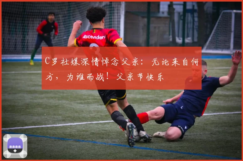 C罗社媒深情悼念父亲:无论来自何方,为谁而战!父亲节快乐️