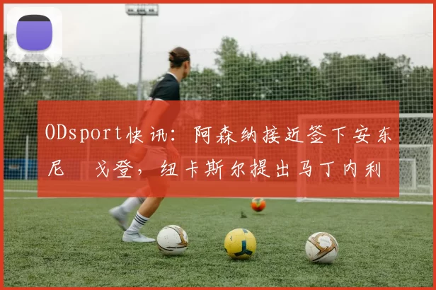 ODsport快讯：阿森纳接近签下安东尼・戈登，纽卡斯尔提出马丁内利交换条件_交易_球员_谈判