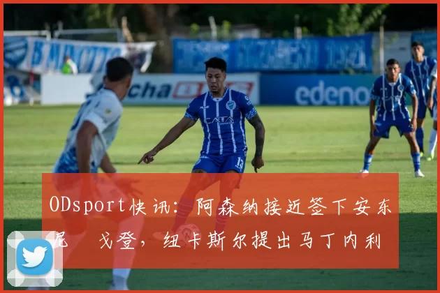 ODsport快讯：阿森纳接近签下安东尼・戈登，纽卡斯尔提出马丁内利交换条件_交易_球员_谈判