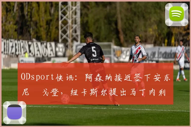 ODsport快讯:阿森纳接近签下安东尼・戈登,纽卡斯尔提出马丁内利交换条件_交易_球员_谈判
