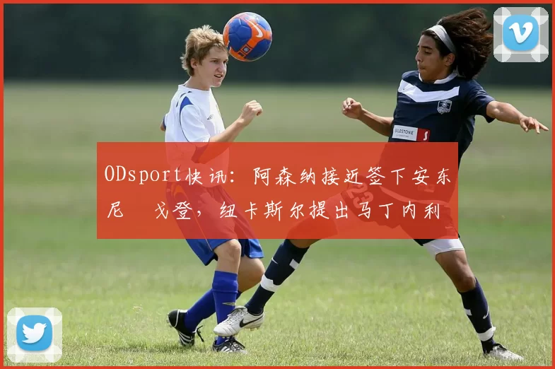 ODsport快讯:阿森纳接近签下安东尼・戈登,纽卡斯尔提出马丁内利交换条件_交易_球员_谈判
