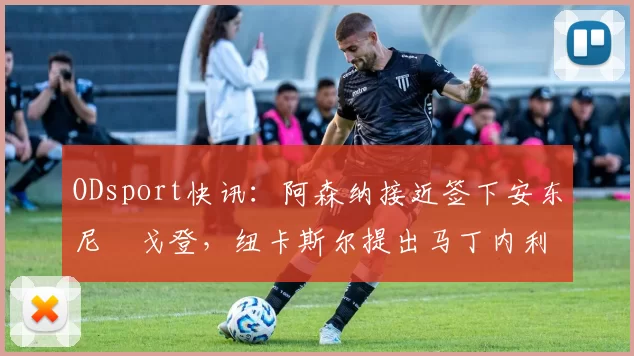 ODsport快讯：阿森纳接近签下安东尼・戈登，纽卡斯尔提出马丁内利交换条件_交易_球员_谈判