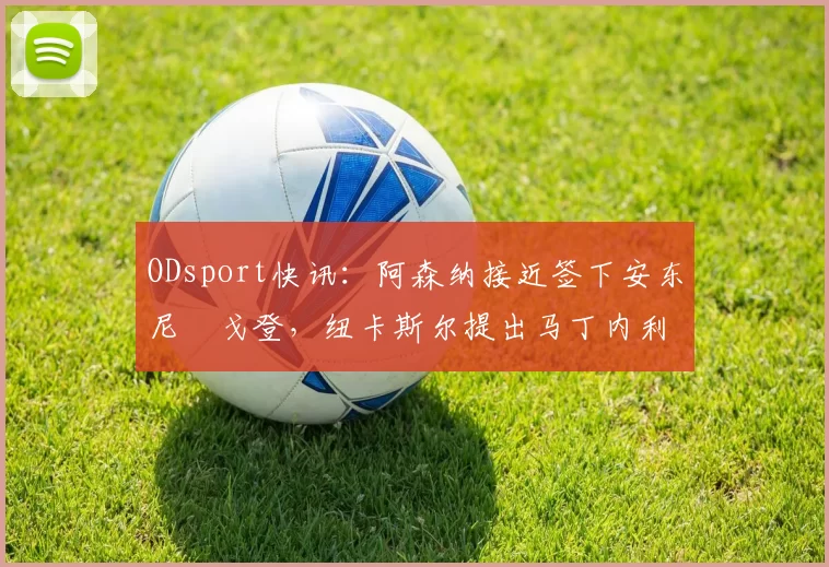 ODsport快讯:阿森纳接近签下安东尼・戈登,纽卡斯尔提出马丁内利交换条件_交易_球员_谈判