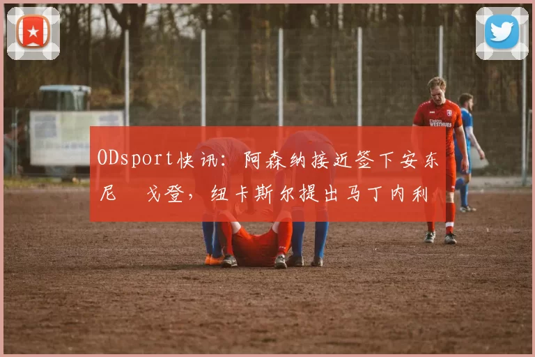 ODsport快讯:阿森纳接近签下安东尼・戈登,纽卡斯尔提出马丁内利交换条件_交易_球员_谈判