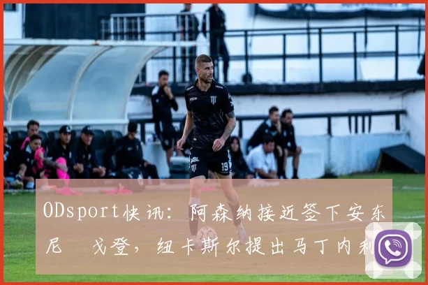 ODsport快讯：阿森纳接近签下安东尼・戈登，纽卡斯尔提出马丁内利交换条件_交易_球员_谈判
